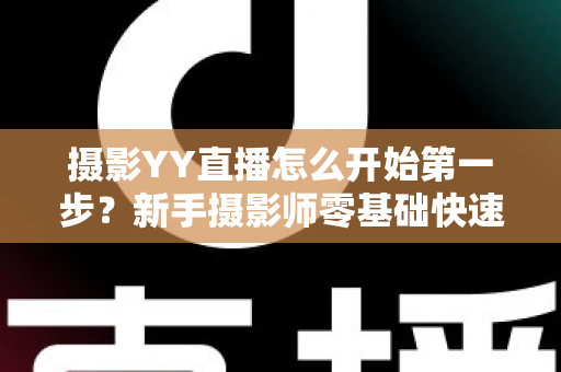 摄影YY直播怎么开始第一步？新手摄影师零基础快速开播的完整实战指南