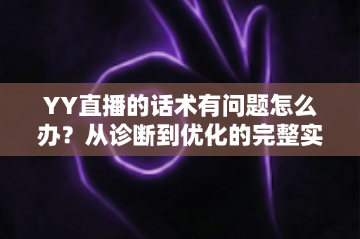 YY直播的话术有问题怎么办？从诊断到优化的完整实战指南