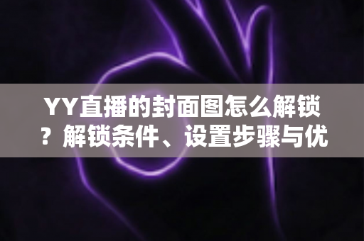 YY直播的封面图怎么解锁？解锁条件、设置步骤与优化技巧全攻略