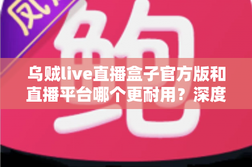 乌贼live直播盒子官方版和直播平台哪个更耐用?深度对比解析助你选出更稳定持久的长效观看方案 乌贼live直播盒子官方版和直播平台哪个更耐用?深度对比解析助你选出更稳定持久的长效观看方案