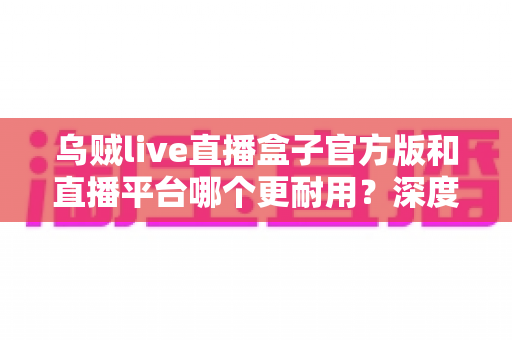 乌贼live直播盒子官方版和直播平台哪个更耐用？深度对比解析助你选出更稳定持久的长效观看方案