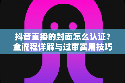 抖音直播的封面怎么认证?全流程详解与过审实用技巧一站式指南 抖音直播的封面怎么认证?全流程详解与过审实用技巧一站式指南