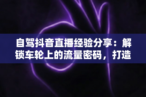 自驾抖音直播经验分享：解锁车轮上的流量密码，打造高人气移动直播间