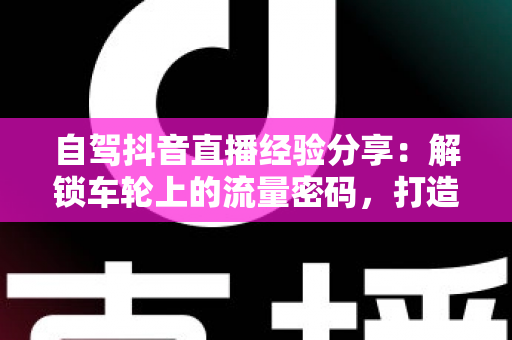自驾抖音直播经验分享：解锁车轮上的流量密码，打造高人气移动直播间