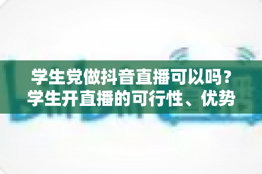 学生党做抖音直播可以吗？学生开直播的可行性、优势、风险与实操指南全解析