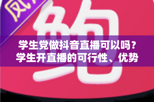 学生党做抖音直播可以吗？学生开直播的可行性、优势、风险与实操指南全解析