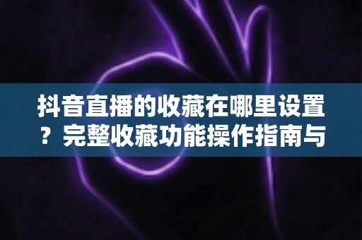 抖音直播的收藏在哪里设置?完整收藏功能操作指南与实用技巧全解析 抖音直播的收藏在哪里设置?完整收藏功能操作指南与实用技巧全解析