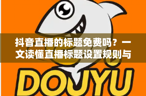 抖音直播的标题免费吗？一文读懂直播标题设置规则与引流技巧