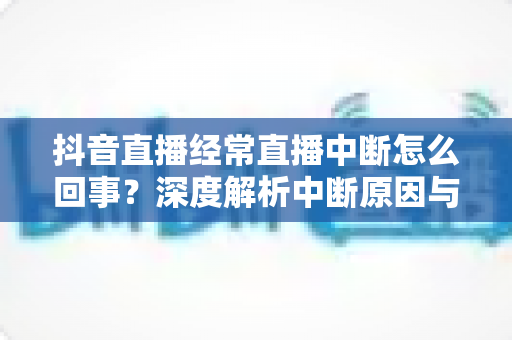 抖音直播经常直播中断怎么回事?深度解析中断原因与全套稳定开播方案 抖音直播经常直播中断怎么回事?深度解析中断原因与全套稳定开播方案