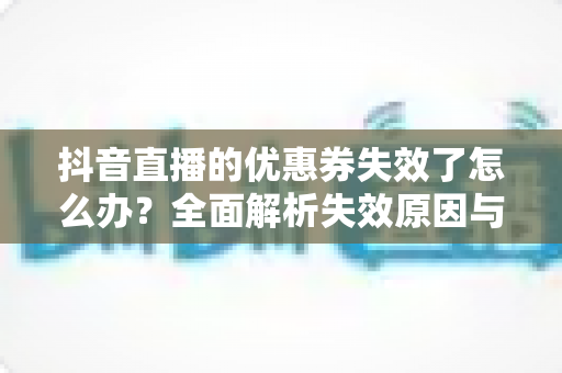 抖音直播的优惠券失效了怎么办?全面解析失效原因与高效解决方法指南 抖音直播的优惠券失效了怎么办?全面解析失效原因与高效解决方法指南