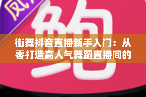 街舞抖音直播新手入门:从零打造高人气舞蹈直播间的完整攻略 街舞抖音直播新手入门:从零打造高人气舞蹈直播间的完整攻略
