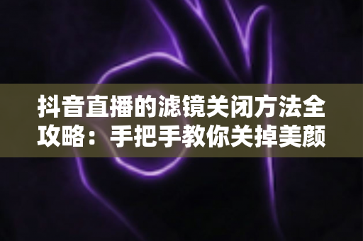 抖音直播的滤镜关闭方法全攻略：手把手教你关掉美颜滤镜，轻松打造真实自然的直播画面