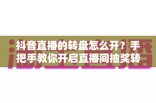 抖音直播的转盘怎么开？手把手教你开启直播间抽奖转盘，快速提升人气与互动的完整攻略