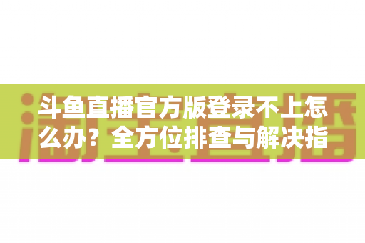 斗鱼直播官方版登录不上怎么办？全方位排查与解决指南，助你快速重返直播间