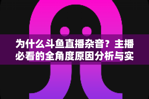 为什么斗鱼直播杂音?主播必看的全角度原因分析与实用解决指南 为什么斗鱼直播杂音?主播必看的全角度原因分析与实用解决指南