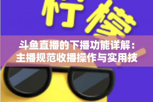 斗鱼直播的下播功能详解：主播规范收播操作与实用技巧全指南