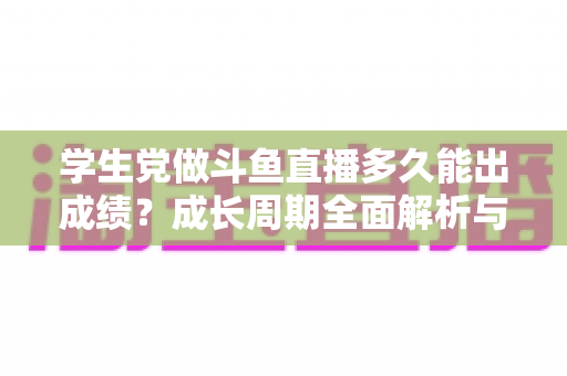 学生党做斗鱼直播多久能出成绩？成长周期全面解析与快速上手实用指南
