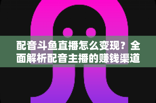配音斗鱼直播怎么变现?全面解析配音主播的赚钱渠道与实战指南 配音斗鱼直播怎么变现?全面解析配音主播的赚钱渠道与实战指南