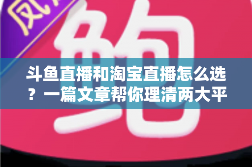 斗鱼直播和淘宝直播怎么选?一篇文章帮你理清两大平台的定位、优势与发展方向 斗鱼直播和淘宝直播怎么选?一篇文章帮你理清两大平台的定位、优势与发展方向