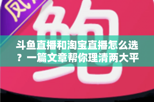 斗鱼直播和淘宝直播怎么选？一篇文章帮你理清两大平台的定位、优势与发展方向