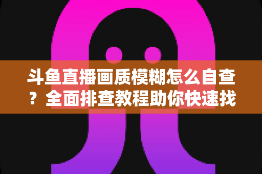 斗鱼直播画质模糊怎么自查？全面排查教程助你快速找回高清观看与直播体验