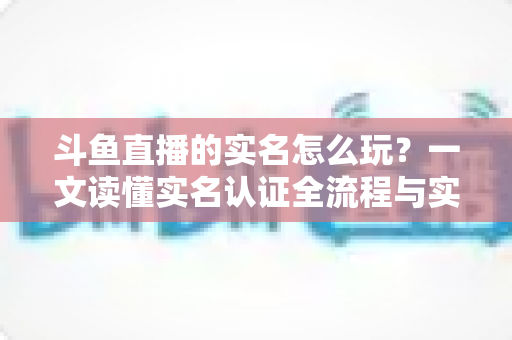 斗鱼直播的实名怎么玩？一文读懂实名认证全流程与实用技巧