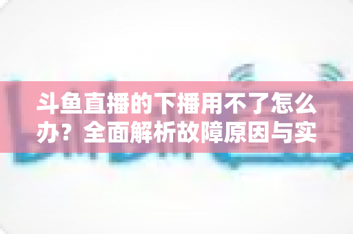 斗鱼直播的下播用不了怎么办?全面解析故障原因与实用解决指南 斗鱼直播的下播用不了怎么办?全面解析故障原因与实用解决指南