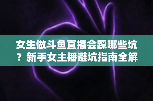 女生做斗鱼直播会踩哪些坑？新手女主播避坑指南全解析