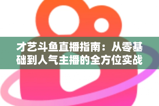 才艺斗鱼直播指南：从零基础到人气主播的全方位实战攻略