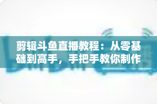 剪辑斗鱼直播教程：从零基础到高手，手把手教你制作爆款直播切片视频