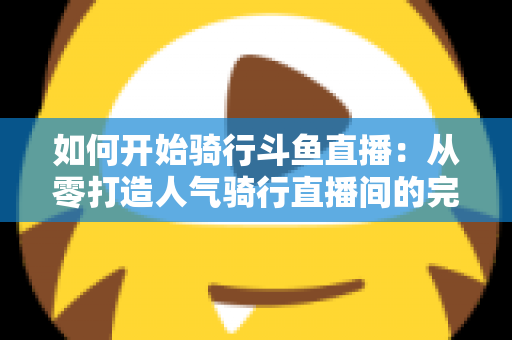 如何开始骑行斗鱼直播:从零打造人气骑行直播间的完整指南 如何开始骑行斗鱼直播:从零打造人气骑行直播间的完整指南