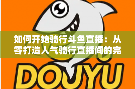 如何开始骑行斗鱼直播：从零打造人气骑行直播间的完整指南