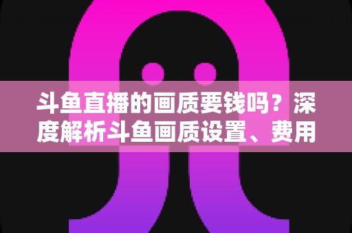 斗鱼直播的画质要钱吗?深度解析斗鱼画质设置、费用与观看体验优化指南 斗鱼直播的画质要钱吗?深度解析斗鱼画质设置、费用与观看体验优化指南