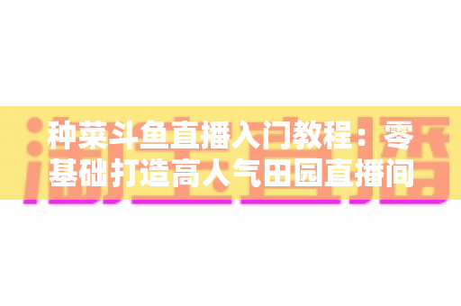 种菜斗鱼直播入门教程:零基础打造高人气田园直播间全攻略 种菜斗鱼直播入门教程:零基础打造高人气田园直播间全攻略