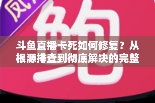 斗鱼直播卡死如何修复？从根源排查到彻底解决的完整实操指南