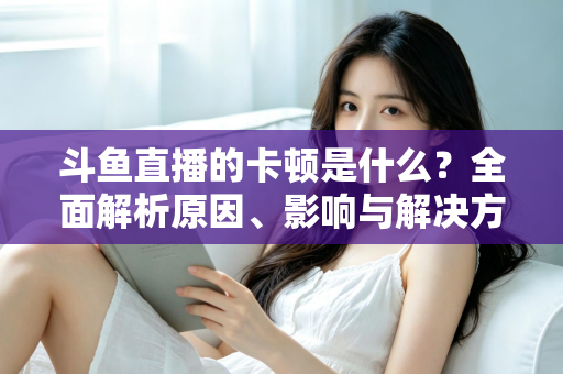 斗鱼直播的卡顿是什么？全面解析原因、影响与解决方法，让你畅享流畅直播体验