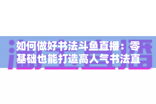 如何做好书法斗鱼直播：零基础也能打造高人气书法直播间的全攻略
