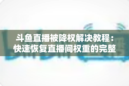 斗鱼直播被降权解决教程：快速恢复直播间权重的完整实用指南