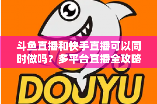 斗鱼直播和快手直播可以同时做吗？多平台直播全攻略与实操指南