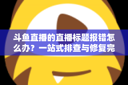 斗鱼直播的直播标题报错怎么办？一站式排查与修复完全指南