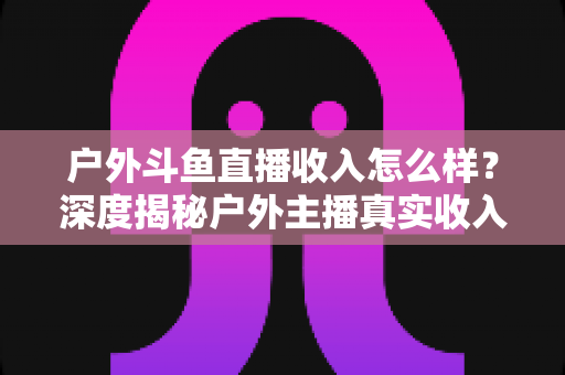 户外斗鱼直播收入怎么样？深度揭秘户外主播真实收入水平与赚钱潜力全解析