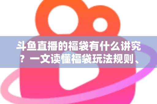 斗鱼直播的福袋有什么讲究？一文读懂福袋玩法规则、主播运营技巧与观众避坑指南