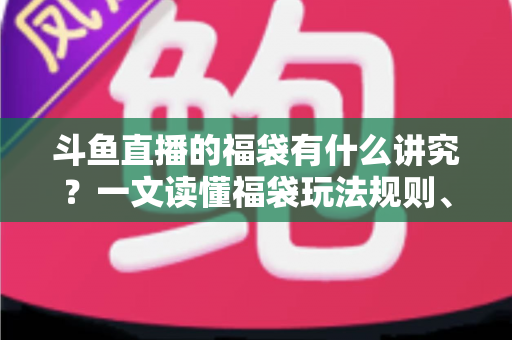 斗鱼直播的福袋有什么讲究？一文读懂福袋玩法规则、主播运营技巧与观众避坑指南