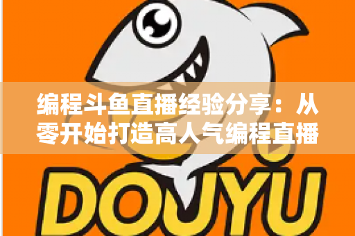 编程斗鱼直播经验分享：从零开始打造高人气编程直播间的完整实战指南