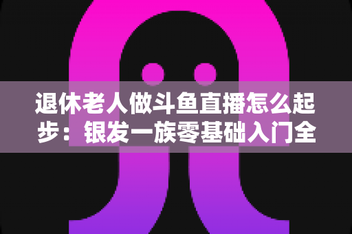 退休老人做斗鱼直播怎么起步：银发一族零基础入门全攻略，开启精彩晚年新生活