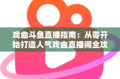 戏曲斗鱼直播指南：从零开始打造人气戏曲直播间全攻略