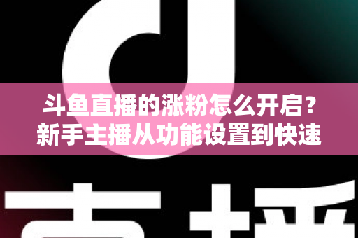 斗鱼直播的涨粉怎么开启?新手主播从功能设置到快速涨粉的完整实战指南 斗鱼直播的涨粉怎么开启?新手主播从功能设置到快速涨粉的完整实战指南