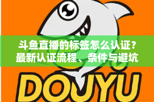 斗鱼直播的标签怎么认证？最新认证流程、条件与避坑指南一文读懂