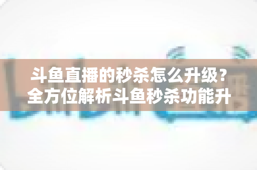 斗鱼直播的秒杀怎么升级？全方位解析斗鱼秒杀功能升级方法与运营实战技巧