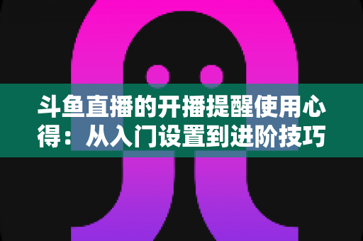 斗鱼直播的开播提醒使用心得：从入门设置到进阶技巧的完整指南，让你不错过任何一场精彩直播